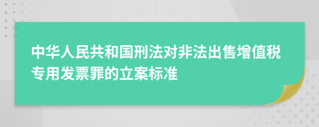 中华人民共和国刑法对非法出售增值税专用发票罪的立案标准