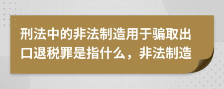 刑法中的非法制造用于骗取出口退税罪是指什么，非法制造