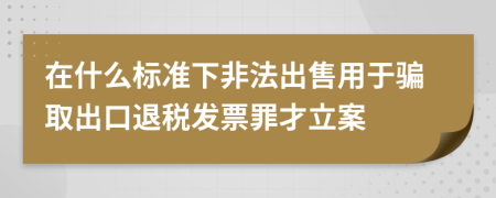 在什么标准下非法出售用于骗取出口退税发票罪才立案