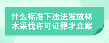 什么标准下违法发放林木采伐许可证罪才立案