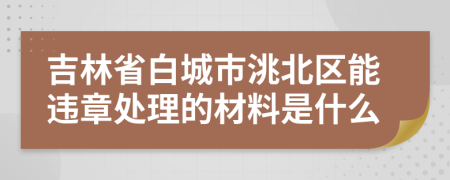 吉林省白城市洮北区能违章处理的材料是什么