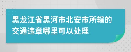 黑龙江省黑河市北安市所辖的交通违章哪里可以处理