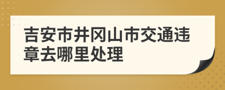 吉安市井冈山市交通违章去哪里处理