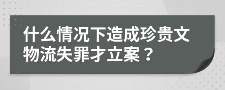 什么情况下造成珍贵文物流失罪才立案？