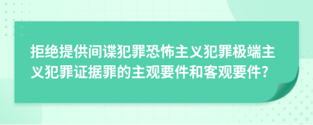 拒绝提供间谍犯罪恐怖主义犯罪极端主义犯罪证据罪的主观要件和客观要件?