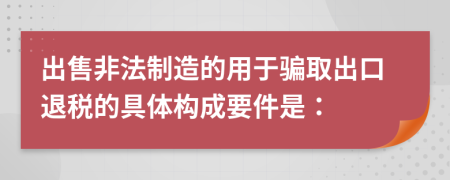 出售非法制造的用于骗取出口退税的具体构成要件是：