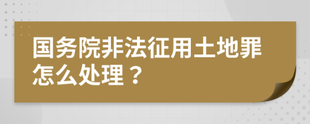 国务院非法征用土地罪怎么处理？