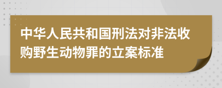 中华人民共和国刑法对非法收购野生动物罪的立案标准