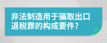 非法制造用于骗取出口退税罪的构成要件?