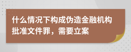 什么情况下构成伪造金融机构批准文件罪，需要立案