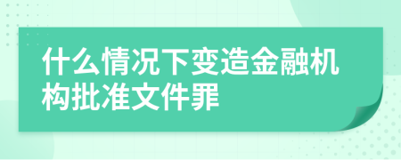 什么情况下变造金融机构批准文件罪