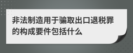 非法制造用于骗取出口退税罪的构成要件包括什么