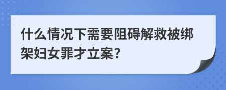 什么情况下需要阻碍解救被绑架妇女罪才立案?