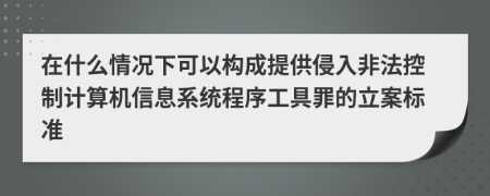 在什么情况下可以构成提供侵入非法控制计算机信息系统程序工具罪的立案标准