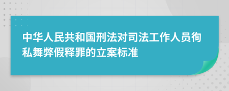 中华人民共和国刑法对司法工作人员徇私舞弊假释罪的立案标准