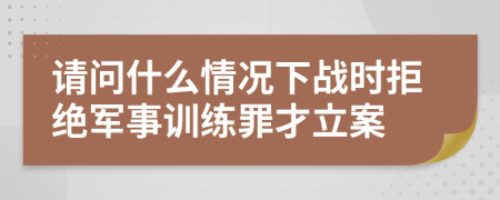 请问什么情况下战时拒绝军事训练罪才立案