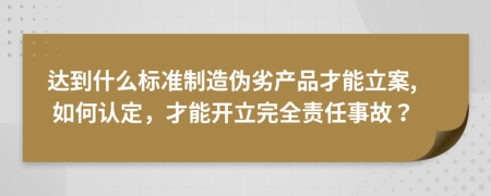 达到什么标准制造伪劣产品才能立案, 如何认定，才能开立完全责任事故？