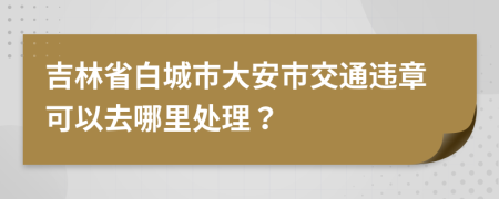 吉林省白城市大安市交通违章可以去哪里处理？