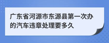 广东省河源市东源县第一次办的汽车违章处理要多久