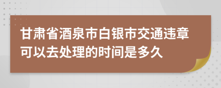 甘肃省酒泉市白银市交通违章可以去处理的时间是多久