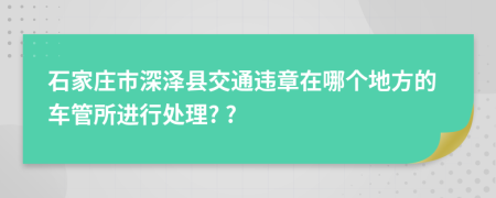 石家庄市深泽县交通违章在哪个地方的车管所进行处理? ?