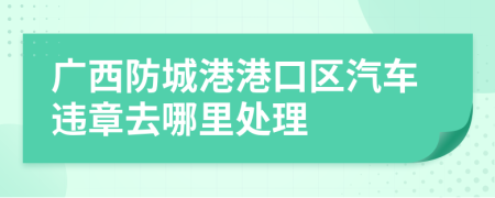 广西防城港港口区汽车违章去哪里处理