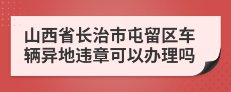 山西省长治市屯留区车辆异地违章可以办理吗