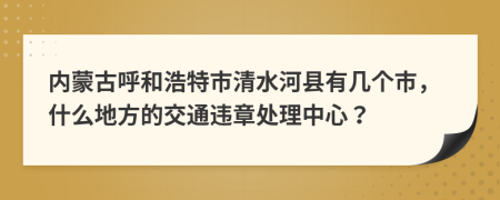 内蒙古呼和浩特市清水河县有几个市，什么地方的交通违章处理中心？