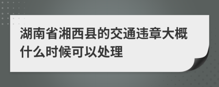 湖南省湘西县的交通违章大概什么时候可以处理