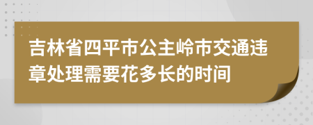 吉林省四平市公主岭市交通违章处理需要花多长的时间