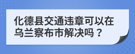 化德县交通违章可以在乌兰察布市解决吗？