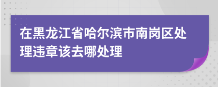 在黑龙江省哈尔滨市南岗区处理违章该去哪处理