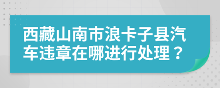 西藏山南市浪卡子县汽车违章在哪进行处理？