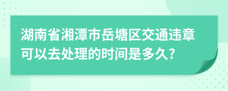 湖南省湘潭市岳塘区交通违章可以去处理的时间是多久?