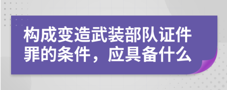 构成变造武装部队证件罪的条件，应具备什么