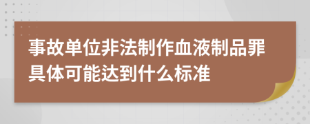 事故单位非法制作血液制品罪具体可能达到什么标准