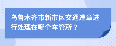 乌鲁木齐市新市区交通违章进行处理在哪个车管所？