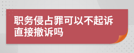 职务侵占罪可以不起诉直接撤诉吗