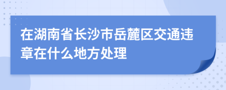 在湖南省长沙市岳麓区交通违章在什么地方处理