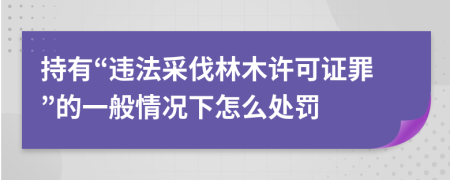 持有“违法采伐林木许可证罪”的一般情况下怎么处罚