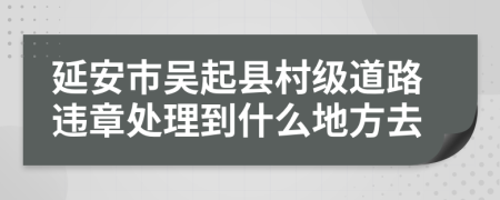 延安市吴起县村级道路违章处理到什么地方去