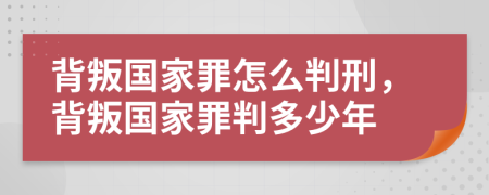背叛国家罪怎么判刑，背叛国家罪判多少年