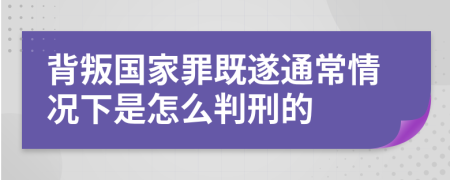 背叛国家罪既遂通常情况下是怎么判刑的