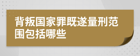 背叛国家罪既遂量刑范围包括哪些