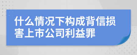 什么情况下构成背信损害上市公司利益罪