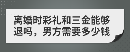离婚时彩礼和三金能够退吗，男方需要多少钱