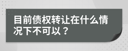 目前债权转让在什么情况下不可以？