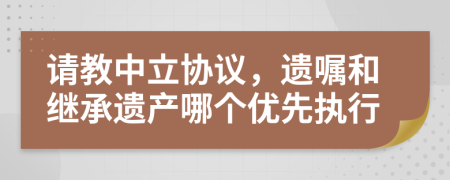请教中立协议，遗嘱和继承遗产哪个优先执行