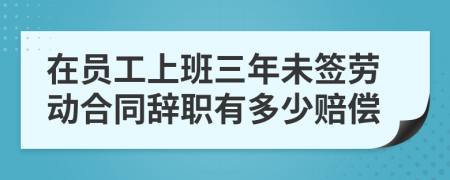 在员工上班三年未签劳动合同辞职有多少赔偿