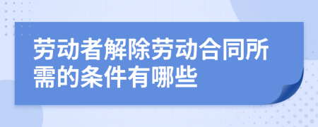 劳动者解除劳动合同所需的条件有哪些